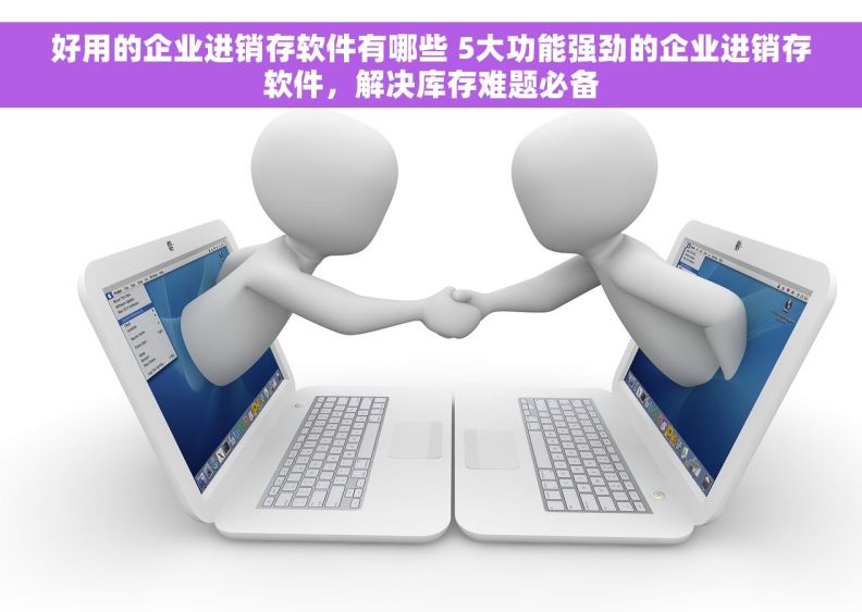 好用的企业进销存软件有哪些 5大功能强劲的企业进销存软件，解决库存难题必备
