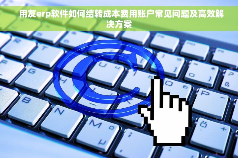   用友erp软件如何结转成本费用账户常见问题及高效解决方案