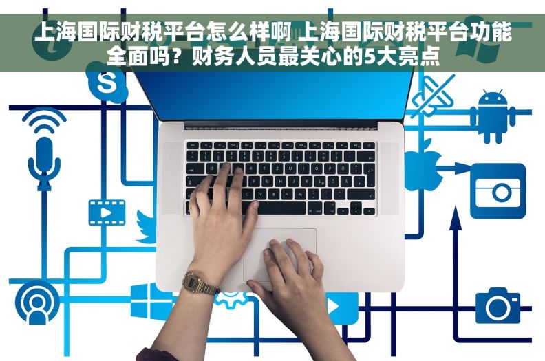 上海国际财税平台怎么样啊 上海国际财税平台功能全面吗？财务人员最关心的5大亮点