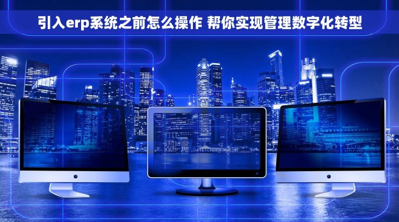 引入erp系统之前怎么操作 帮你实现管理数字化转型