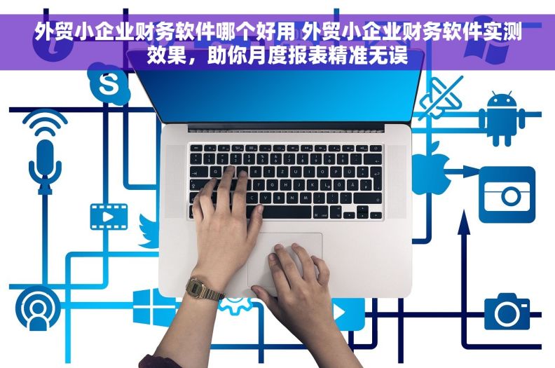 外贸小企业财务软件哪个好用 外贸小企业财务软件实测效果，助你月度报表精准无误