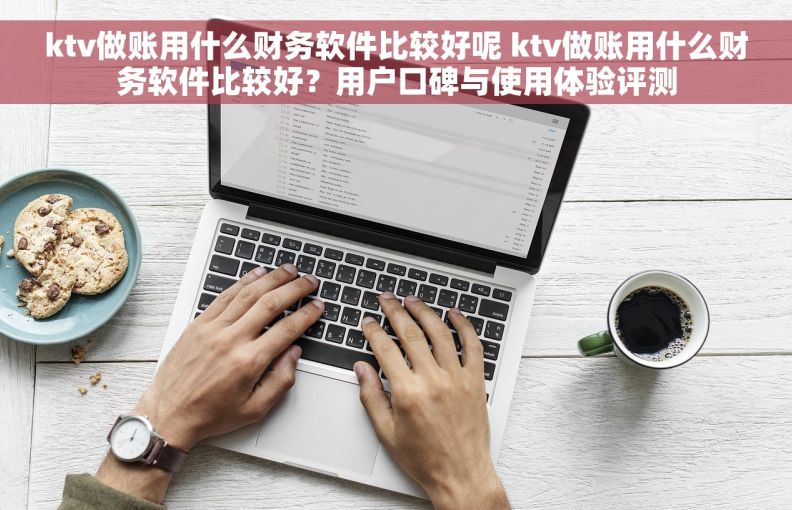ktv做账用什么财务软件比较好呢 ktv做账用什么财务软件比较好？用户口碑与使用体验评测