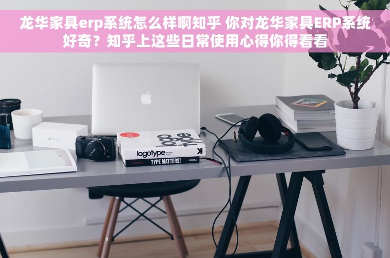 龙华家具erp系统怎么样啊知乎 你对龙华家具ERP系统好奇？知乎上这些日常使用心得你得看看