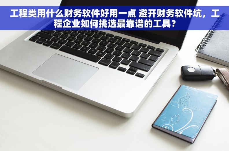 工程类用什么财务软件好用一点 避开财务软件坑，工程企业如何挑选最靠谱的工具？