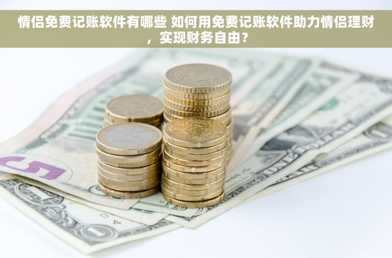 情侣免费记账软件有哪些 如何用免费记账软件助力情侣理财，实现财务自由？