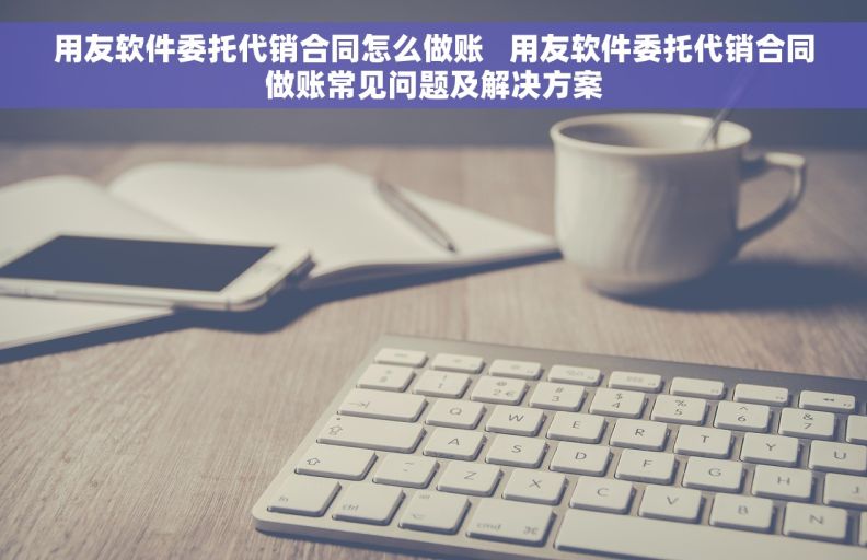用友软件委托代销合同怎么做账   用友软件委托代销合同做账常见问题及解决方案