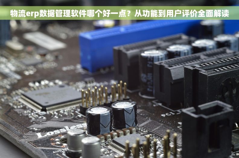 物流erp数据管理软件哪个好一点？从功能到用户评价全面解读