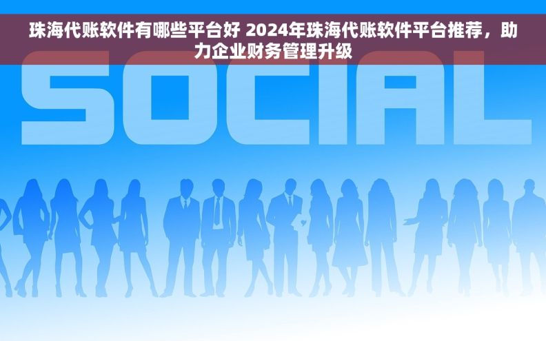 珠海代账软件有哪些平台好 2024年珠海代账软件平台推荐，助力企业财务管理升级