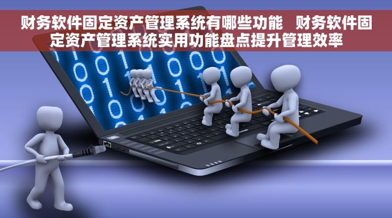 财务软件固定资产管理系统有哪些功能   财务软件固定资产管理系统实用功能盘点提升管理效率