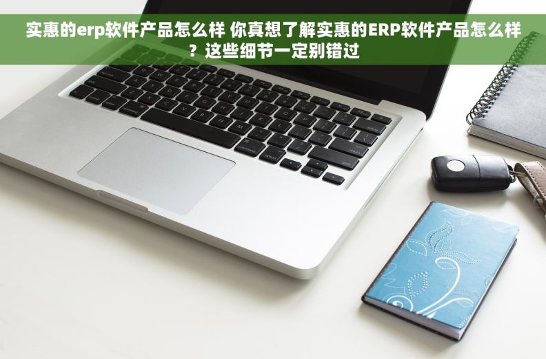 实惠的erp软件产品怎么样 你真想了解实惠的ERP软件产品怎么样？这些细节一定别错过