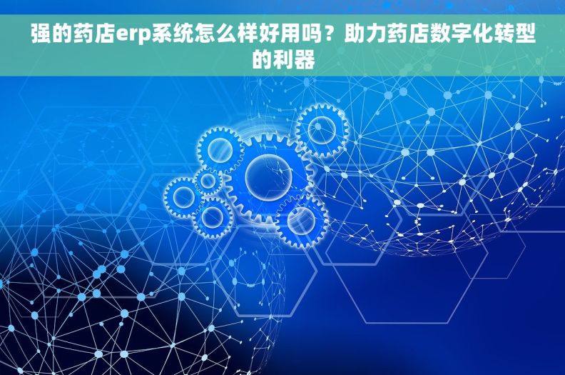 强的药店erp系统怎么样好用吗？助力药店数字化转型的利器