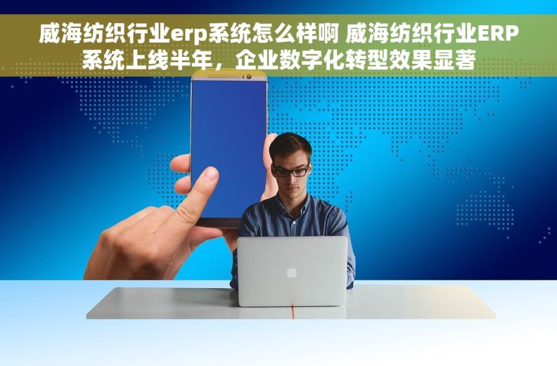 威海纺织行业erp系统怎么样啊 威海纺织行业ERP系统上线半年，企业数字化转型效果显著
