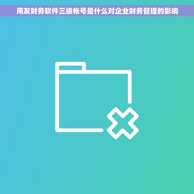 用友财务软件三级帐号是什么对企业财务管理的影响 用友财务软件三级帐号是什么对企业财务管理的影响