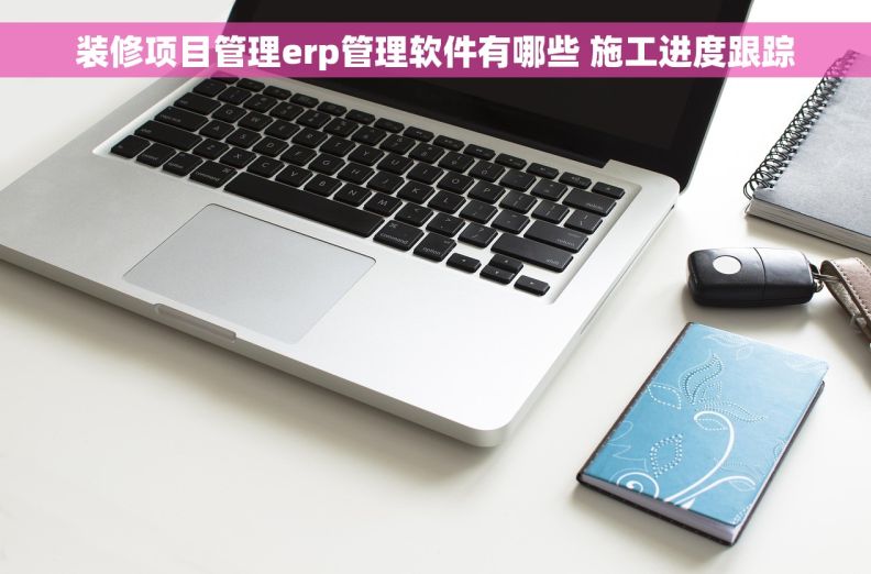 装修项目管理erp管理软件有哪些 施工进度跟踪