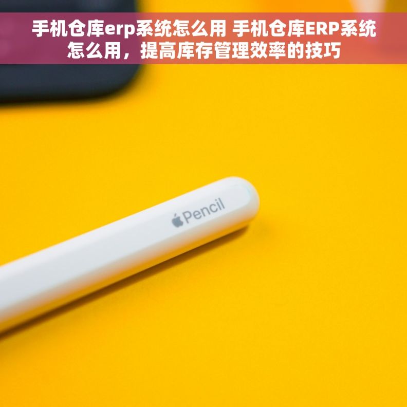 手机仓库erp系统怎么用 手机仓库ERP系统怎么用，提高库存管理效率的技巧