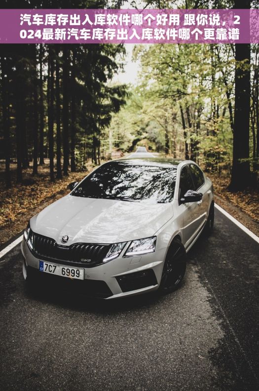 汽车库存出入库软件哪个好用 跟你说，2024最新汽车库存出入库软件哪个更靠谱