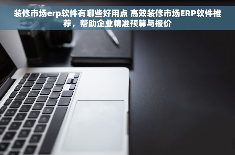装修市场erp软件有哪些好用点 高效装修市场ERP软件推荐，帮助企业精准预算与报价
