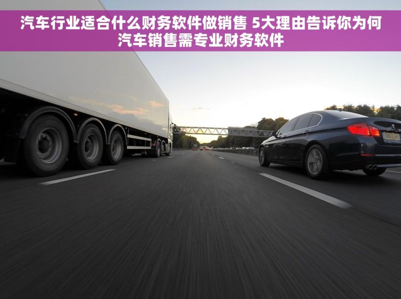 汽车行业适合什么财务软件做销售 5大理由告诉你为何汽车销售需专业财务软件 汽车行业适合什么财务软件做销售 5大理由告诉你为何汽车销售需专业财务软件