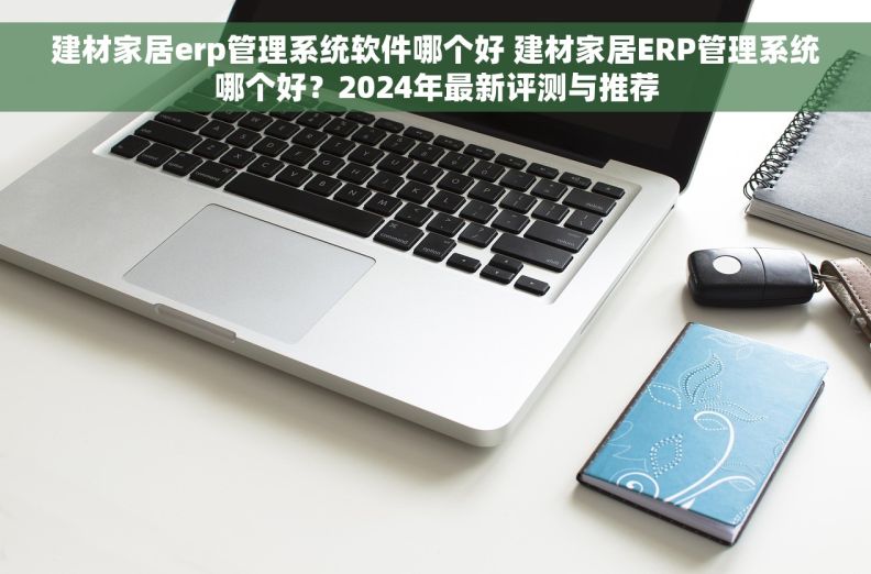建材家居erp管理系统软件哪个好 建材家居ERP管理系统哪个好？2024年最新评测与推荐