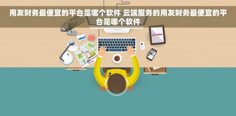 用友财务最便宜的平台是哪个软件 云端服务的用友财务最便宜的平台是哪个软件