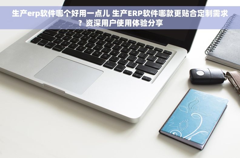 生产erp软件哪个好用一点儿 生产ERP软件哪款更贴合定制需求？资深用户使用体验分享