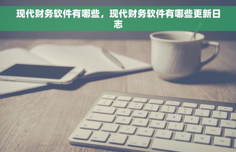 现代财务软件有哪些，现代财务软件有哪些更新日志