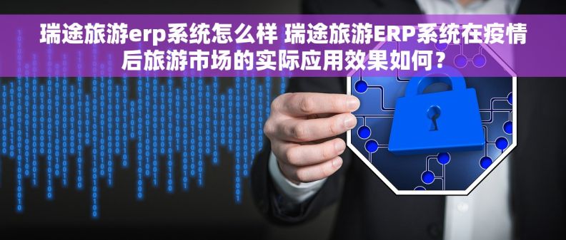 瑞途旅游erp系统怎么样 瑞途旅游ERP系统在疫情后旅游市场的实际应用效果如何？