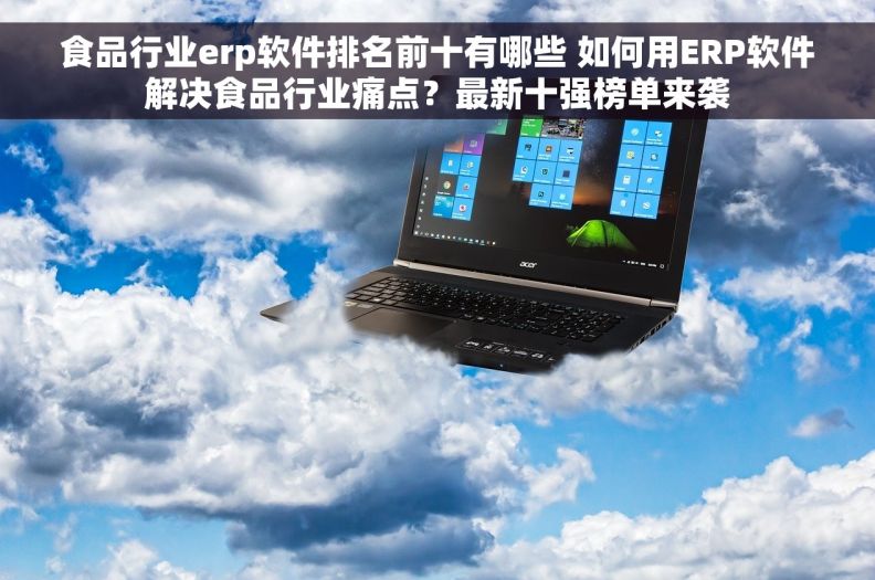 食品行业erp软件排名前十有哪些 如何用ERP软件解决食品行业痛点？最新十强榜单来袭