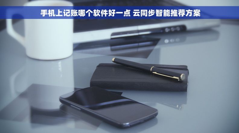 手机上记账哪个软件好一点 云同步智能推荐方案 手机上记账哪个软件好一点 云同步智能推荐方案