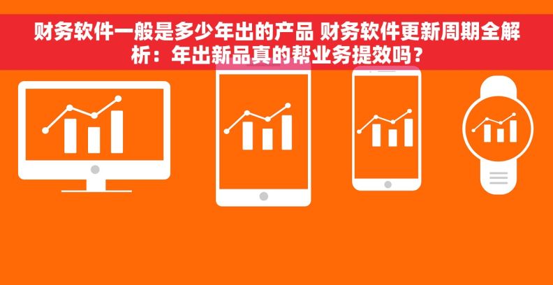 财务软件一般是多少年出的产品 财务软件更新周期全解析：年出新品真的帮业务提效吗？