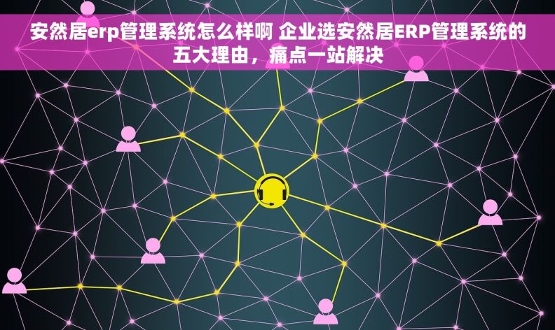 安然居erp管理系统怎么样啊 企业选安然居ERP管理系统的五大理由，痛点一站解决