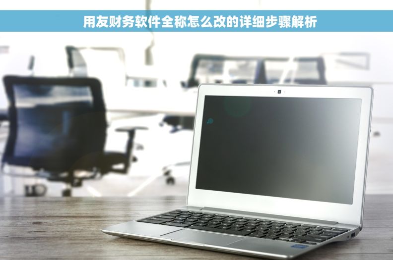   用友财务软件全称怎么改的详细步骤解析