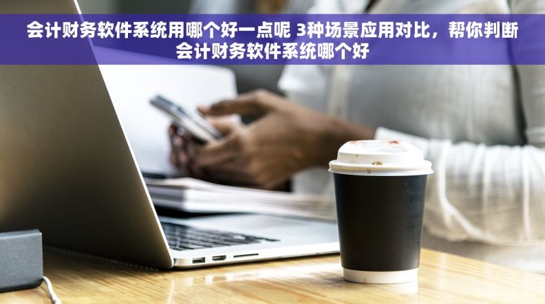 会计财务软件系统用哪个好一点呢 3种场景应用对比，帮你判断会计财务软件系统哪个好