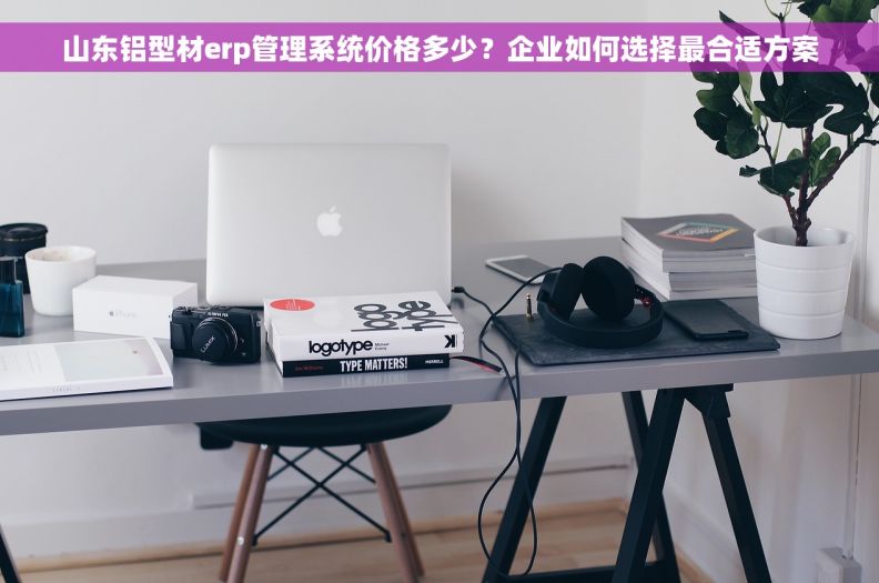 山东铝型材erp管理系统价格多少?企业如何选择最合适方案 山东铝型材erp管理系统价格多少?企业如何选择最合适方案