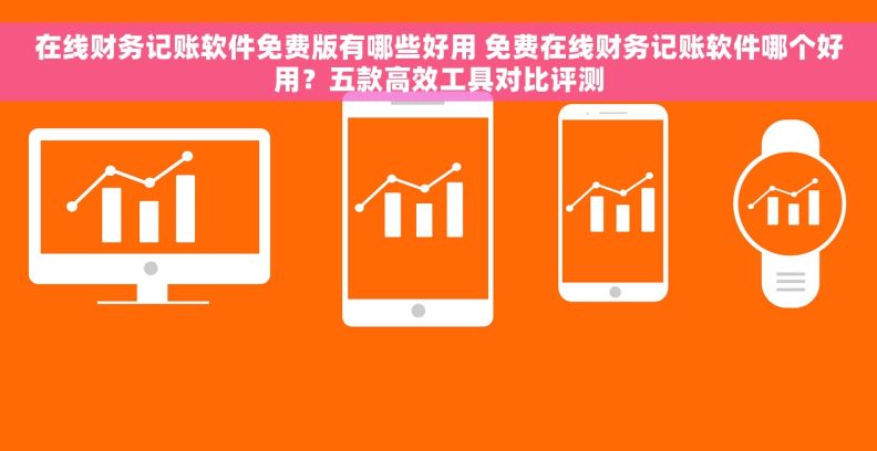 在线财务记账软件免费版有哪些好用 免费在线财务记账软件哪个好用？五款高效工具对比评测