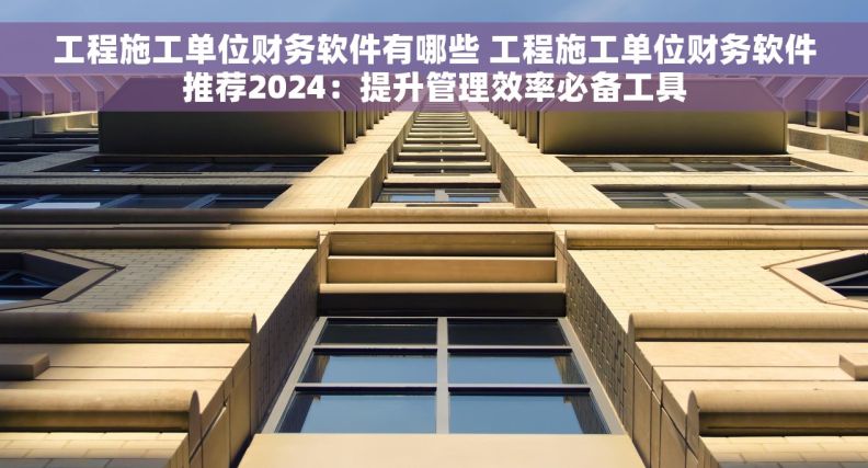 工程施工单位财务软件有哪些 工程施工单位财务软件推荐2024：提升管理效率必备工具