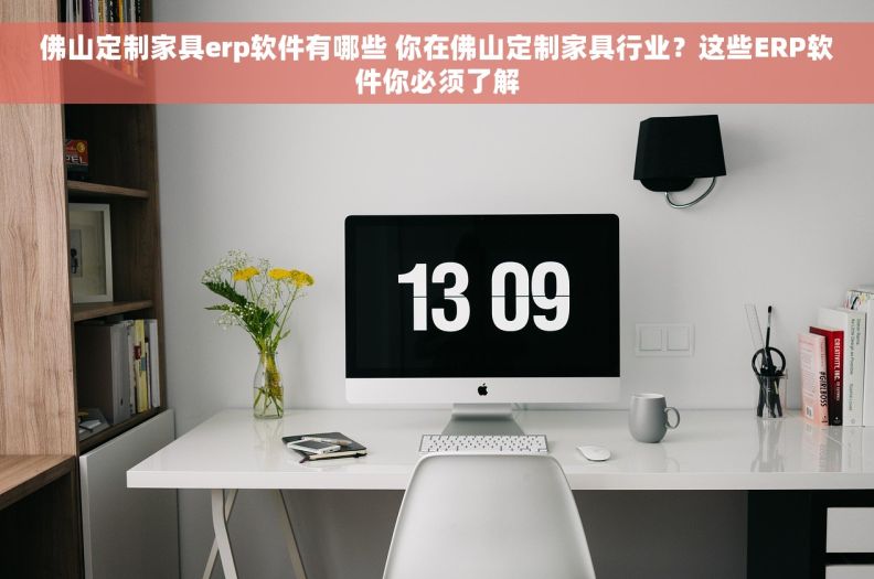 佛山定制家具erp软件有哪些 你在佛山定制家具行业？这些ERP软件你必须了解