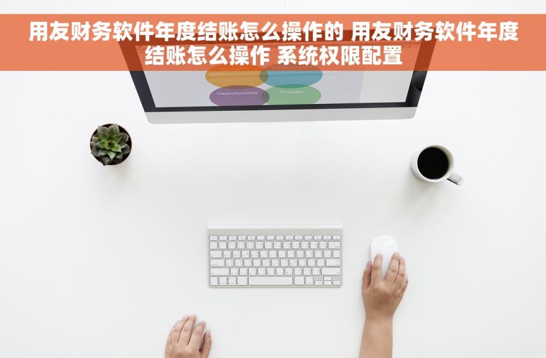 用友财务软件年度结账怎么操作的 用友财务软件年度结账怎么操作 系统权限配置