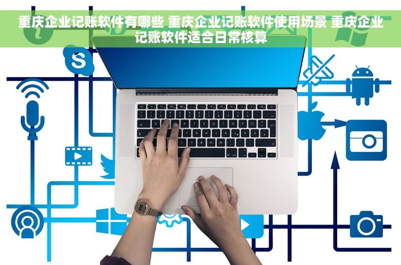 重庆企业记账软件有哪些 重庆企业记账软件使用场景 重庆企业记账软件适合日常核算