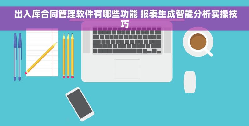 出入库合同管理软件有哪些功能 报表生成智能分析实操技巧 出入库合同管理软件有哪些功能 报表生成智能分析实操技巧