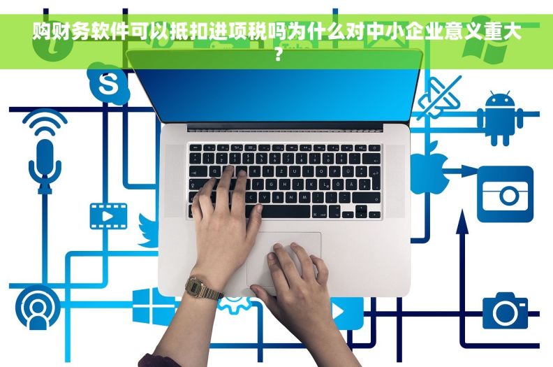购财务软件可以抵扣进项税吗为什么对中小企业意义重大？