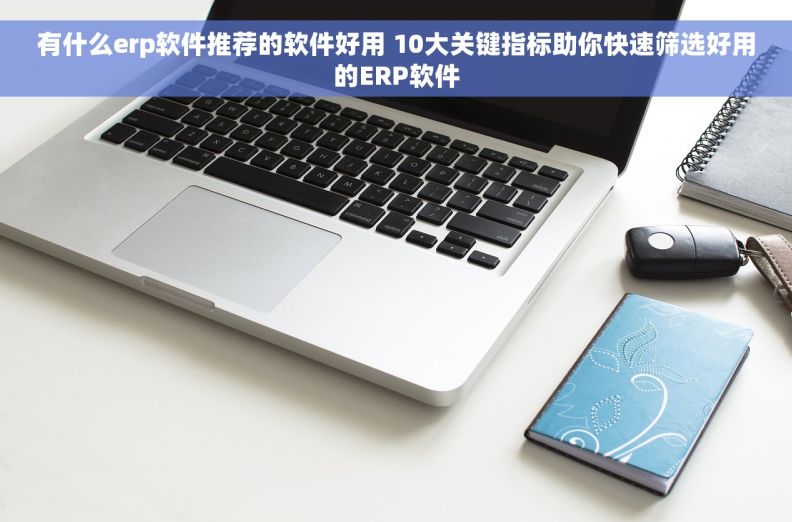 有什么erp软件推荐的软件好用 10大关键指标助你快速筛选好用的ERP软件
