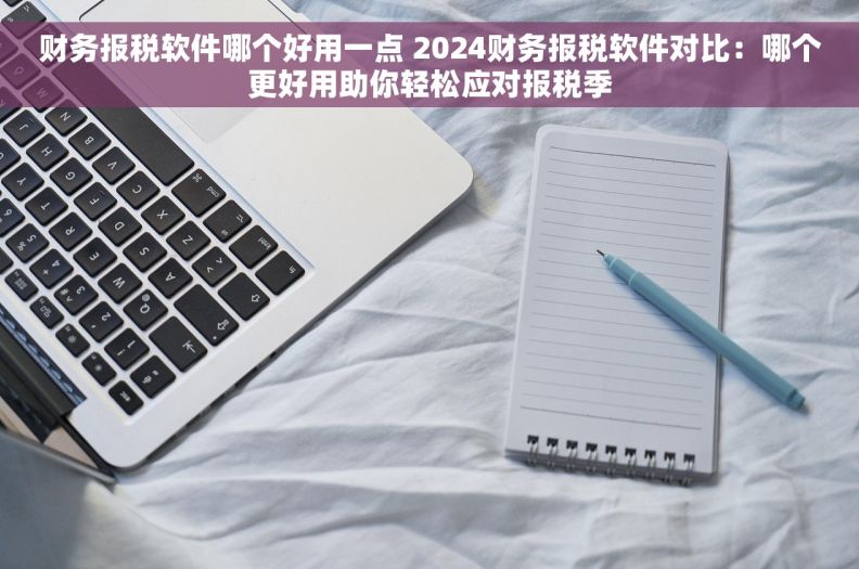 财务报税软件哪个好用一点 2024财务报税软件对比：哪个更好用助你轻松应对报税季