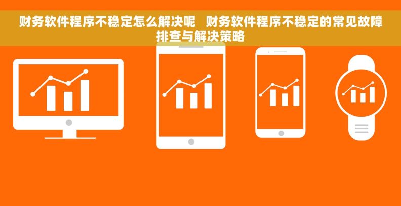 财务软件程序不稳定怎么解决呢   财务软件程序不稳定的常见故障排查与解决策略