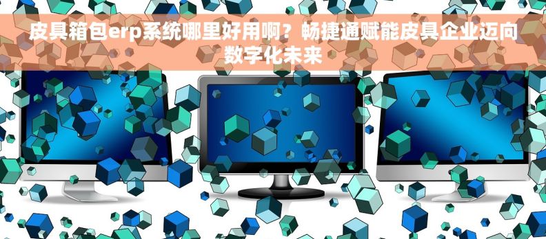 皮具箱包erp系统哪里好用啊？畅捷通赋能皮具企业迈向数字化未来