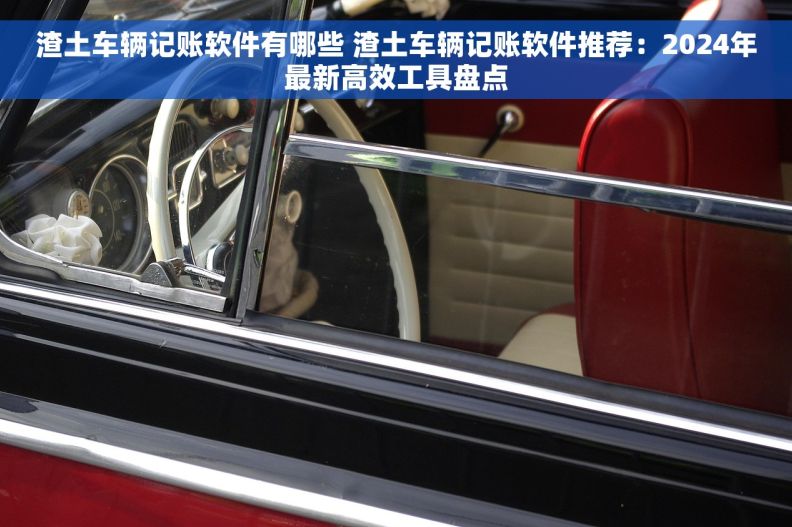 渣土车辆记账软件有哪些 渣土车辆记账软件推荐：2024年最新高效工具盘点