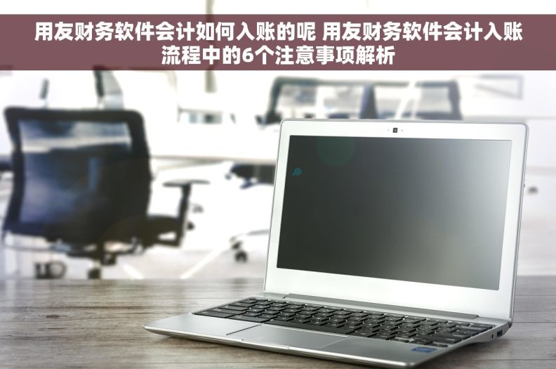 用友财务软件会计如何入账的呢 用友财务软件会计入账流程中的6个注意事项解析