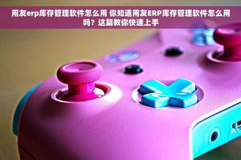 用友erp库存管理软件怎么用 你知道用友ERP库存管理软件怎么用吗？这篇教你快速上手