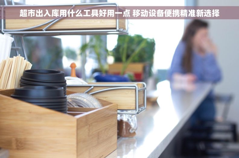 超市出入库用什么工具好用一点 移动设备便携精准新选择