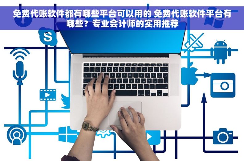 免费代账软件都有哪些平台可以用的 免费代账软件平台有哪些？专业会计师的实用推荐